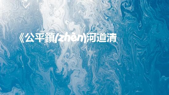 《公平鎮(zhèn)河道清淤工程：恢復(fù)河流生態(tài)、確保洪水安全》